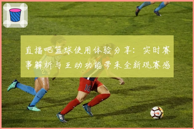 直播吧篮球使用体验分享：实时赛事解析与互动功能带来全新观赛感受
