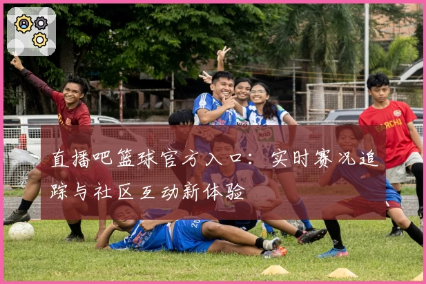 直播吧篮球官方入口：实时赛况追踪与社区互动新体验