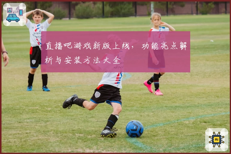 直播吧游戏新版上线，功能亮点解析与安装方法大全