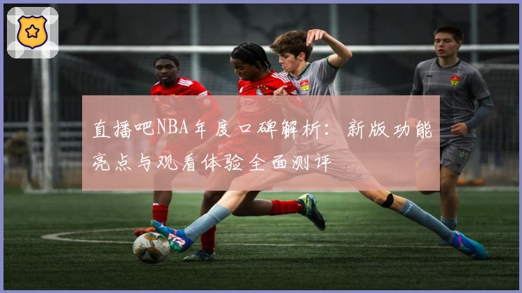 直播吧NBA年度口碑解析：新版功能亮点与观看体验全面测评