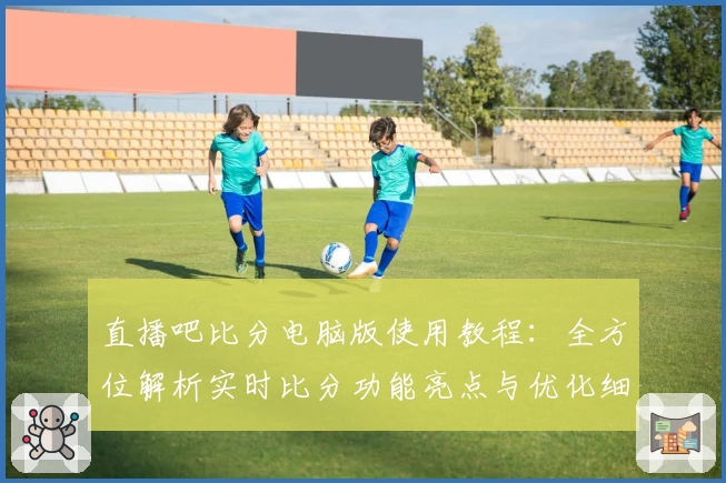 直播吧比分电脑版使用教程：全方位解析实时比分功能亮点与优化细节