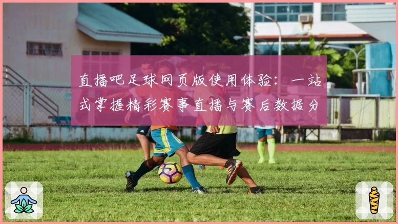 直播吧足球网页版使用体验：一站式掌握精彩赛事直播与赛后数据分析