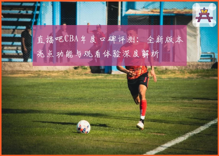 直播吧CBA年度口碑评测：全新版本亮点功能与观看体验深度解析