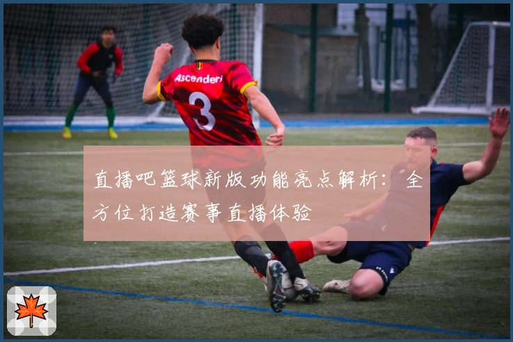 直播吧篮球新版功能亮点解析：全方位打造赛事直播体验