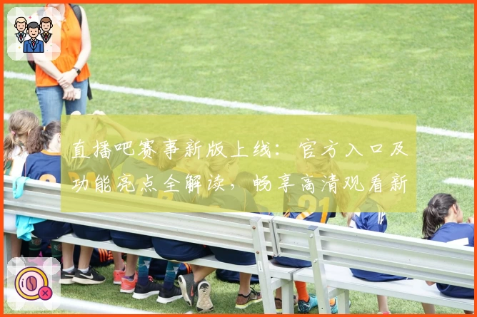 直播吧赛事新版上线：官方入口及功能亮点全解读，畅享高清观看新体验