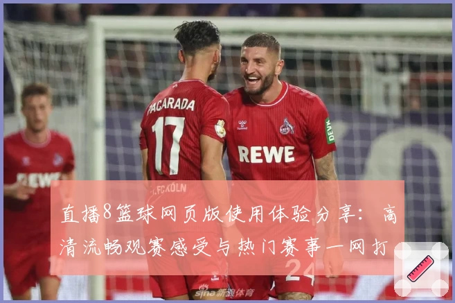直播8篮球网页版使用体验分享：高清流畅观赛感受与热门赛事一网打尽