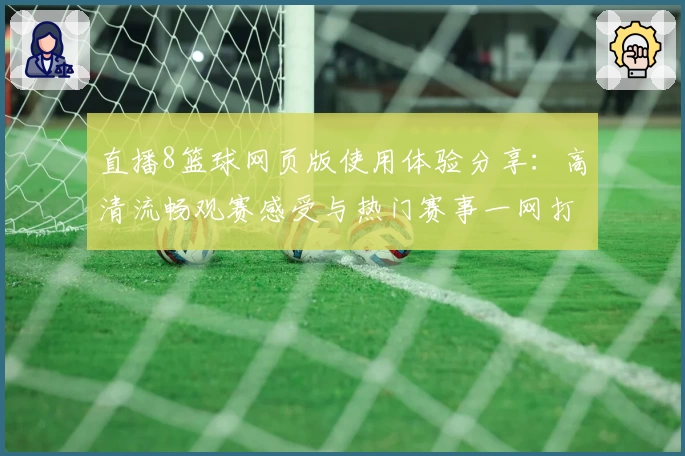 直播8篮球网页版使用体验分享：高清流畅观赛感受与热门赛事一网打尽