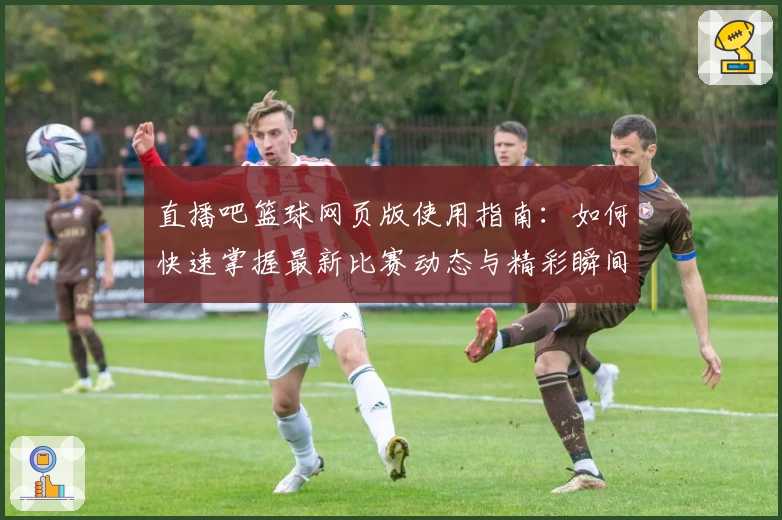 直播吧篮球网页版使用指南：如何快速掌握最新比赛动态与精彩瞬间