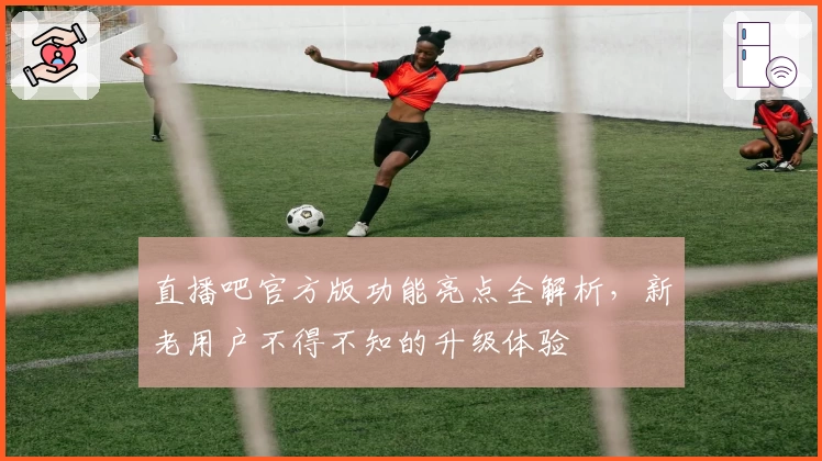 直播吧官方版功能亮点全解析，新老用户不得不知的升级体验