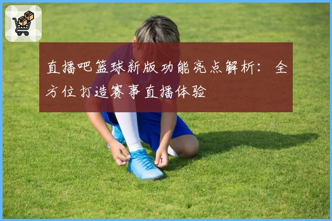 直播吧篮球新版功能亮点解析：全方位打造赛事直播体验