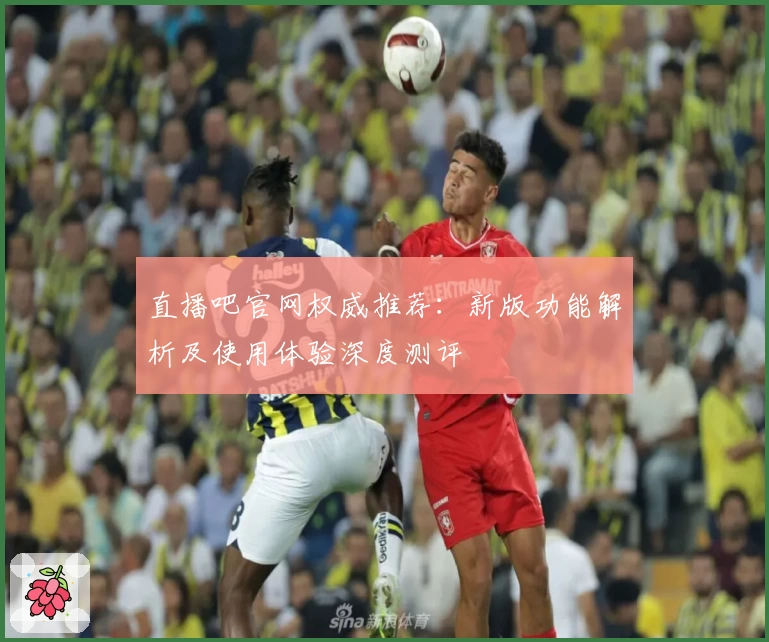 直播吧官网权威推荐：新版功能解析及使用体验深度测评