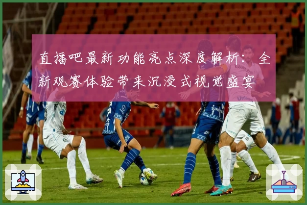 直播吧最新功能亮点深度解析：全新观赛体验带来沉浸式视觉盛宴